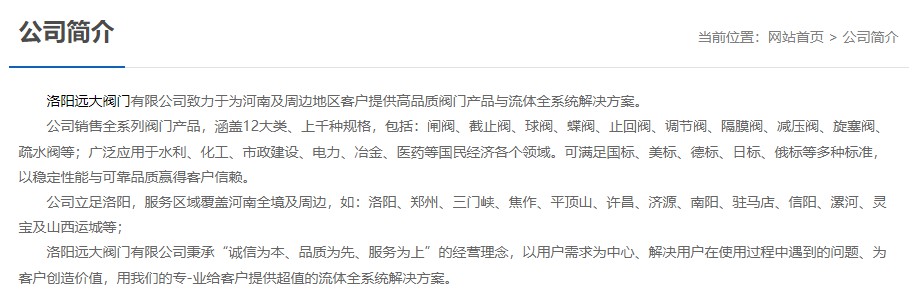 洛陽遠大閥門主營閥門閘閥,截止閥,球閥,蝶閥,止回閥,調節閥,隔膜閥,減壓閥,旋塞閥,疏水閥等12大類.廣泛用于水利,化工,市政建設,電力等領域.服務于洛陽,鄭州,三門峽,焦作,平頂山,許昌,濟源,南陽,駐馬店,信陽,漯河,靈寶及山西運城等地;為河南及周邊客戶提供高品質閥門與流體全系統解決方案.